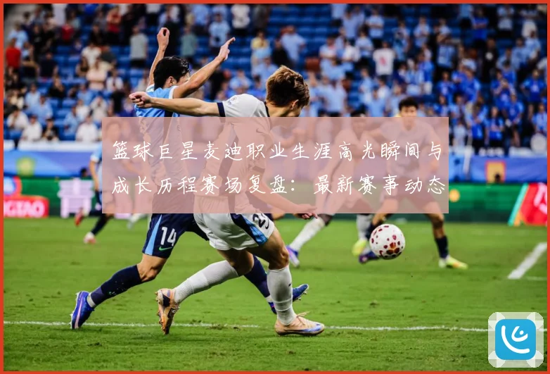 篮球巨星麦迪职业生涯高光瞬间与成长历程赛场复盘：最新赛事动态与深度分析