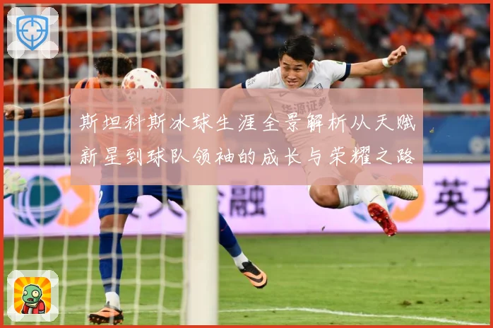 斯坦科斯冰球生涯全景解析从天赋新星到球队领袖的成长与荣耀之路：最新赛事动态与深度分析