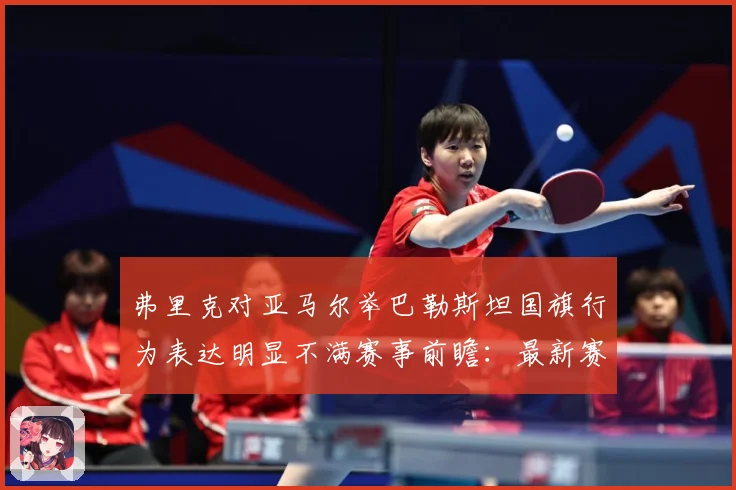 弗里克对亚马尔举巴勒斯坦国旗行为表达明显不满赛事前瞻：最新赛事动态与深度分析