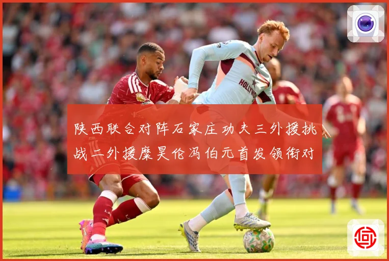 陕西联合对阵石家庄功夫三外援挑战二外援糜昊伦冯伯元首发领衔对专题观察：最新赛事动态与深度分析