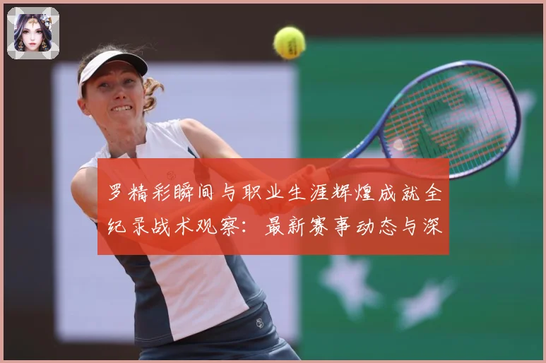 罗精彩瞬间与职业生涯辉煌成就全纪录战术观察：最新赛事动态与深度分析