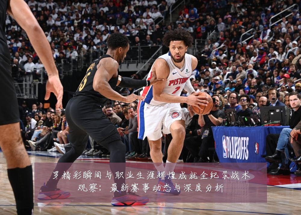 罗精彩瞬间与职业生涯辉煌成就全纪录战术观察:最新赛事动态与深度分析