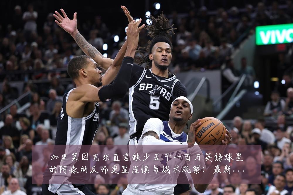加里莱因克尔直言缺少五千一百万英镑球星的阿森纳反而更显谨慎与战术观察:最新赛事动态与深度分析